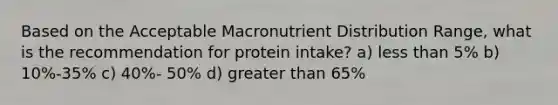 Based on the Acceptable Macronutrient Distribution Range, what is the recommendation for protein intake? a) less than 5% b) 10%-35% c) 40%- 50% d) greater than 65%