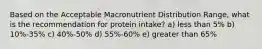 Based on the Acceptable Macronutrient Distribution Range, what is the recommendation for protein intake? a) less than 5% b) 10%-35% c) 40%-50% d) 55%-60% e) greater than 65%