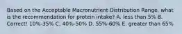 Based on the Acceptable Macronutrient Distribution Range, what is the recommendation for protein intake? A. less than 5% B. Correct! 10%-35% C. 40%-50% D. 55%-60% E. greater than 65%