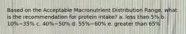 Based on the Acceptable Macronutrient Distribution Range, what is the recommendation for protein intake? a. less than 5% b. 10%~35% c. 40%~50% d. 55%~60% e. greater than 65%