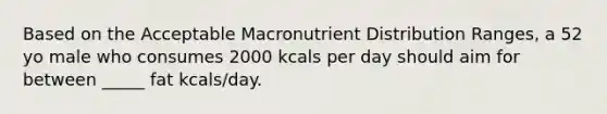 Based on the Acceptable Macronutrient Distribution Ranges, a 52 yo male who consumes 2000 kcals per day should aim for between _____ fat kcals/day.