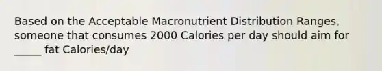 Based on the Acceptable Macronutrient Distribution Ranges, someone that consumes 2000 Calories per day should aim for _____ fat Calories/day