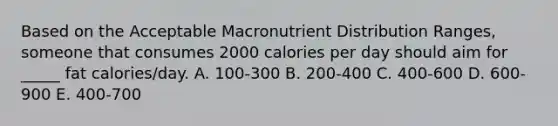 Based on the Acceptable Macronutrient Distribution Ranges, someone that consumes 2000 calories per day should aim for _____ fat calories/day. A. 100-300 B. 200-400 C. 400-600 D. 600-900 E. 400-700