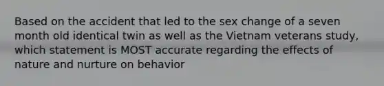 Based on the accident that led to the sex change of a seven month old identical twin as well as the Vietnam veterans study, which statement is MOST accurate regarding the effects of nature and nurture on behavior