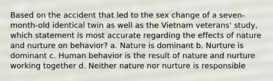 Based on the accident that led to the sex change of a seven-month-old identical twin as well as the Vietnam veterans' study, which statement is most accurate regarding the effects of nature and nurture on behavior? a. Nature is dominant b. Nurture is dominant c. Human behavior is the result of nature and nurture working together d. Neither nature nor nurture is responsible