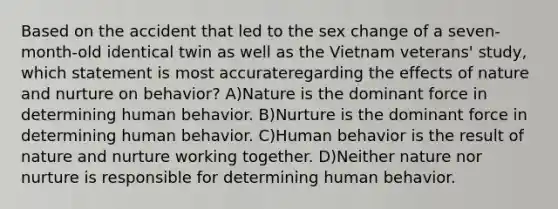 Based on the accident that led to the sex change of a seven-month-old identical twin as well as the Vietnam veterans' study, which statement is most accurateregarding the effects of nature and nurture on behavior? A)Nature is the dominant force in determining human behavior. B)Nurture is the dominant force in determining human behavior. C)Human behavior is the result of nature and nurture working together. D)Neither nature nor nurture is responsible for determining human behavior.