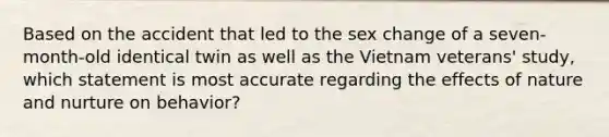 Based on the accident that led to the sex change of a seven-month-old identical twin as well as the Vietnam veterans' study, which statement is most accurate regarding the effects of nature and nurture on behavior?