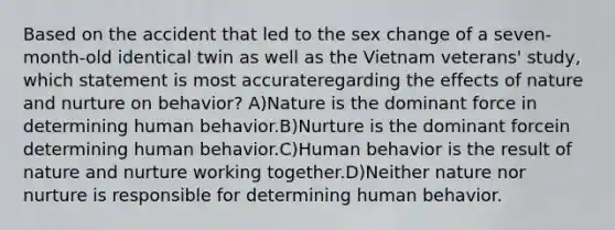 Based on the accident that led to the sex change of a seven-month-old identical twin as well as the Vietnam veterans' study, which statement is most accurateregarding the effects of nature and nurture on behavior? A)Nature is the dominant force in determining human behavior.B)Nurture is the dominant forcein determining human behavior.C)Human behavior is the result of nature and nurture working together.D)Neither nature nor nurture is responsible for determining human behavior.