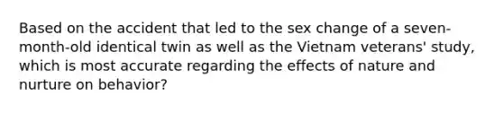 Based on the accident that led to the sex change of a seven-month-old identical twin as well as the Vietnam veterans' study, which is most accurate regarding the effects of nature and nurture on behavior?