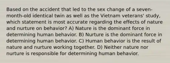 Based on the accident that led to the sex change of a seven-month-old identical twin as well as the Vietnam veterans' study, which statement is most accurate regarding the effects of nature and nurture on behavior? A) Nature is the dominant force in determining human behavior. B) Nurture is the dominant force in determining human behavior. C) Human behavior is the result of nature and nurture working together. D) Neither nature nor nurture is responsible for determining human behavior.