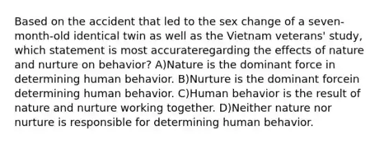 Based on the accident that led to the sex change of a seven-month-old identical twin as well as the Vietnam veterans' study, which statement is most accurateregarding the effects of nature and nurture on behavior? A)Nature is the dominant force in determining human behavior. B)Nurture is the dominant forcein determining human behavior. C)Human behavior is the result of nature and nurture working together. D)Neither nature nor nurture is responsible for determining human behavior.