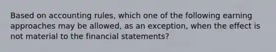 Based on accounting rules, which one of the following earning approaches may be allowed, as an exception, when the effect is not material to the financial statements?