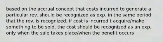 based on the accrual concept that costs incurred to generate a particular rev. should be recognized as exp. in the same period that the rev. is recognized. if cost is incurred t acquire/make something to be sold, the cost should be recognized as an exp. only when the sale takes place/when the benefit occurs