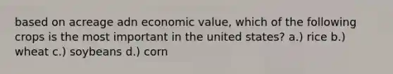 based on acreage adn economic value, which of the following crops is the most important in the united states? a.) rice b.) wheat c.) soybeans d.) corn