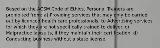 Based on the ACSM Code of Ethics, Personal Trainers are prohibited from: a) Providing services that may only be carried out by licenced health care professionals. b) Advertising services for which they are not specifically trained to deliver. c) Malpractice lawsuits, if they maintain their certification. d) Conducting business without a state license.