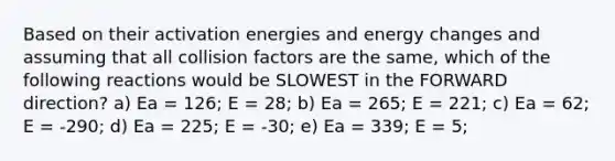 Based on their activation energies and energy changes and assuming that all collision factors are the same, which of the following reactions would be SLOWEST in the FORWARD direction? a) Ea = 126; E = 28; b) Ea = 265; E = 221; c) Ea = 62; E = -290; d) Ea = 225; E = -30; e) Ea = 339; E = 5;