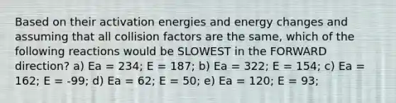 Based on their activation energies and energy changes and assuming that all collision factors are the same, which of the following reactions would be SLOWEST in the FORWARD direction? a) Ea = 234; E = 187; b) Ea = 322; E = 154; c) Ea = 162; E = -99; d) Ea = 62; E = 50; e) Ea = 120; E = 93;