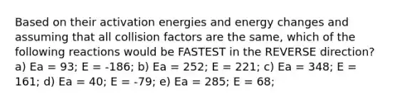 Based on their activation energies and energy changes and assuming that all collision factors are the same, which of the following reactions would be FASTEST in the REVERSE direction? a) Ea = 93; E = -186; b) Ea = 252; E = 221; c) Ea = 348; E = 161; d) Ea = 40; E = -79; e) Ea = 285; E = 68;