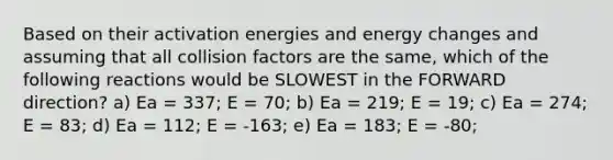 Based on their activation energies and energy changes and assuming that all collision factors are the same, which of the following reactions would be SLOWEST in the FORWARD direction? a) Ea = 337; E = 70; b) Ea = 219; E = 19; c) Ea = 274; E = 83; d) Ea = 112; E = -163; e) Ea = 183; E = -80;