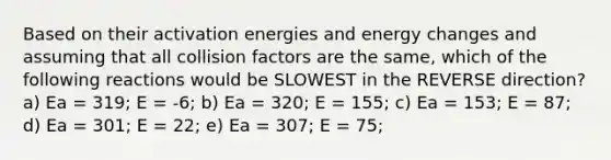 Based on their activation energies and energy changes and assuming that all collision factors are the same, which of the following reactions would be SLOWEST in the REVERSE direction? a) Ea = 319; E = -6; b) Ea = 320; E = 155; c) Ea = 153; E = 87; d) Ea = 301; E = 22; e) Ea = 307; E = 75;