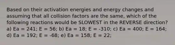 Based on their activation energies and energy changes and assuming that all collision factors are the same, which of the following reactions would be SLOWEST in the REVERSE direction? a) Ea = 241; E = 56; b) Ea = 18; E = -310; c) Ea = 400; E = 164; d) Ea = 192; E = -68; e) Ea = 158; E = 22;