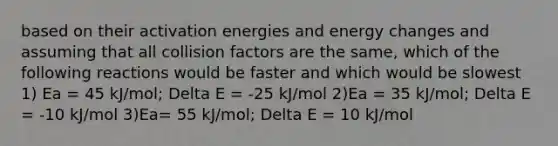 based on their activation energies and energy changes and assuming that all collision factors are the same, which of the following reactions would be faster and which would be slowest 1) Ea = 45 kJ/mol; Delta E = -25 kJ/mol 2)Ea = 35 kJ/mol; Delta E = -10 kJ/mol 3)Ea= 55 kJ/mol; Delta E = 10 kJ/mol