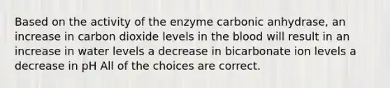 Based on the activity of the enzyme carbonic anhydrase, an increase in carbon dioxide levels in the blood will result in an increase in water levels a decrease in bicarbonate ion levels a decrease in pH All of the choices are correct.