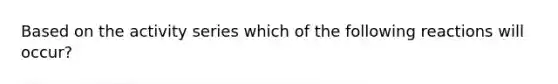 Based on the activity series which of the following reactions will occur?