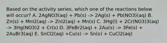 Based on the activity series, which one of the reactions below will occur? A. 2AgNO3(aq) + Pb(s) -> 2Ag(s) + Pb(NO3)(aq) B. Zn(s) + MnI2(aq) -> ZnI2(aq) + Mn(s) C. 3Hg(l) + 2Cr(NO3)3(aq) -> 3Hg(NO3)2 + Cr(s) D. 3FeBr2(aq) + 2Au(s) -> 3Fe(s) + 2AuBr3(aq) E. SnCl2(aq) +Cu(s) -> Sn(s) + CuCl2(aq)