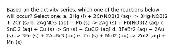 Based on the activity series, which one of the reactions below will occur? Select one: a. 3Hg (l) + 2Cr(NO3)3 (aq) -> 3Hg(NO3)2 + 2Cr (s) b. 2AgNO3 (aq) + Pb (s) -> 2Ag (s) + Pb(NO3)2 (aq) c. SnCl2 (aq) + Cu (s) -> Sn (s) + CuCl2 (aq) d. 3FeBr2 (aq) + 2Au (s) -> 3Fe (s) + 2AuBr3 (aq) e. Zn (s) + MnI2 (aq) -> ZnI2 (aq) + Mn (s)