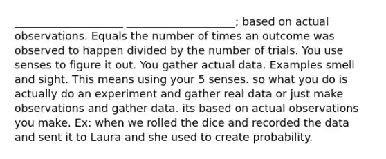 ____________________ ____________________; based on actual observations. Equals the number of times an outcome was observed to happen divided by the number of trials. You use senses to figure it out. You gather actual data. Examples smell and sight. This means using your 5 senses. so what you do is actually do an experiment and gather real data or just make observations and gather data. its based on actual observations you make. Ex: when we rolled the dice and recorded the data and sent it to Laura and she used to create probability.