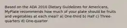 Based on the ADA 2010 Dietary Guidelines for Americans, MyPlate recommends how much of your plate should be fruits and vegetables at each meal? a) One-third b) Half c) Three-quarters d) One-quarter