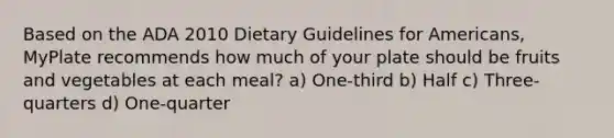 Based on the ADA 2010 Dietary Guidelines for Americans, MyPlate recommends how much of your plate should be fruits and vegetables at each meal? a) One-third b) Half c) Three-quarters d) One-quarter