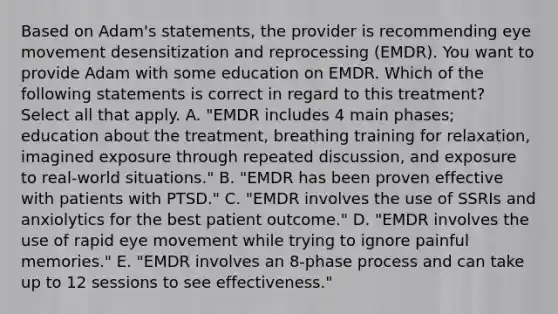 Based on Adam's statements, the provider is recommending eye movement desensitization and reprocessing (EMDR). You want to provide Adam with some education on EMDR. Which of the following statements is correct in regard to this treatment? Select all that apply. A. "EMDR includes 4 main phases; education about the treatment, breathing training for relaxation, imagined exposure through repeated discussion, and exposure to real-world situations." B. "EMDR has been proven effective with patients with PTSD." C. "EMDR involves the use of SSRIs and anxiolytics for the best patient outcome." D. "EMDR involves the use of rapid eye movement while trying to ignore painful memories." E. "EMDR involves an 8-phase process and can take up to 12 sessions to see effectiveness."