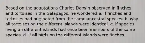 Based on the adaptations Charles Darwin observed in finches and tortoises in the Galápagos, he wondered a. if finches and tortoises had originated from the same ancestral species. b. why all tortoises on the different islands were identical. c. if species living on different islands had once been members of the same species. d. if all birds on the different islands were finches.