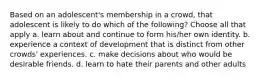 Based on an adolescent's membership in a crowd, that adolescent is likely to do which of the following? Choose all that apply a. learn about and continue to form his/her own identity. b. experience a context of development that is distinct from other crowds' experiences. c. make decisions about who would be desirable friends. d. learn to hate their parents and other adults