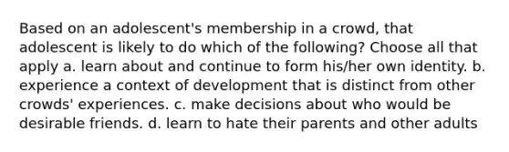 Based on an adolescent's membership in a crowd, that adolescent is likely to do which of the following? Choose all that apply a. learn about and continue to form his/her own identity. b. experience a context of development that is distinct from other crowds' experiences. c. make decisions about who would be desirable friends. d. learn to hate their parents and other adults