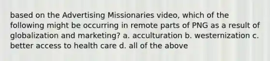 based on the Advertising Missionaries video, which of the following might be occurring in remote parts of PNG as a result of globalization and marketing? a. acculturation b. westernization c. better access to health care d. all of the above