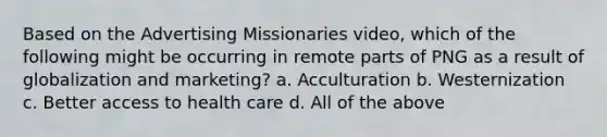 Based on the Advertising Missionaries video, which of the following might be occurring in remote parts of PNG as a result of globalization and marketing? a. Acculturation b. Westernization c. Better access to health care d. All of the above