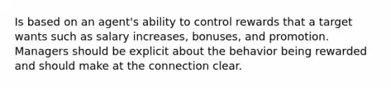 Is based on an agent's ability to control rewards that a target wants such as salary increases, bonuses, and promotion. Managers should be explicit about the behavior being rewarded and should make at the connection clear.