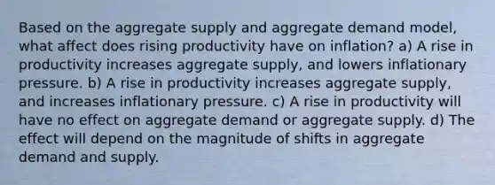 Based on the aggregate supply and aggregate demand model, what affect does rising productivity have on inflation? a) A rise in productivity increases aggregate supply, and lowers inflationary pressure. b) A rise in productivity increases aggregate supply, and increases inflationary pressure. c) A rise in productivity will have no effect on aggregate demand or aggregate supply. d) The effect will depend on the magnitude of shifts in aggregate demand and supply.