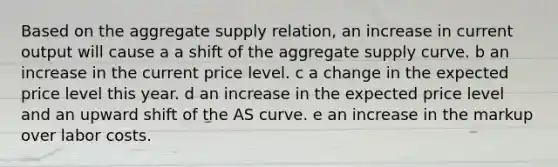 Based on the aggregate supply relation, an increase in current output will cause a a shift of the aggregate supply curve. b an increase in the current price level. c a change in the expected price level this year. d an increase in the expected price level and an upward shift of the AS curve. e an increase in the markup over labor costs.