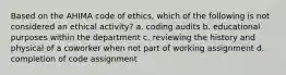 Based on the AHIMA code of ethics, which of the following is not considered an ethical activity? a. coding audits b. educational purposes within the department c. reviewing the history and physical of a coworker when not part of working assignment d. completion of code assignment