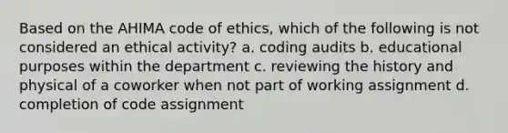 Based on the AHIMA code of ethics, which of the following is not considered an ethical activity? a. coding audits b. educational purposes within the department c. reviewing the history and physical of a coworker when not part of working assignment d. completion of code assignment