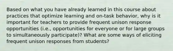 Based on what you have already learned in this course about practices that optimize learning and on-task behavior, why is it important for teachers to provide frequent unison response opportunities (i.e., opportunities for everyone or for large groups to simultaneously participate)? What are some ways of eliciting frequent unison responses from students?