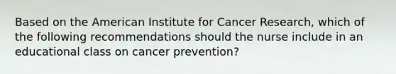 Based on the American Institute for Cancer Research, which of the following recommendations should the nurse include in an educational class on cancer prevention?