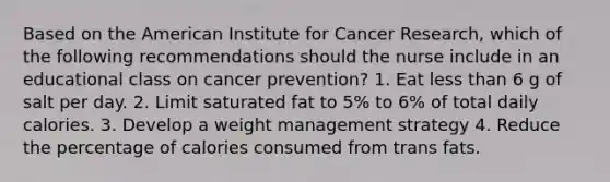 Based on the American Institute for Cancer Research, which of the following recommendations should the nurse include in an educational class on cancer prevention? 1. Eat less than 6 g of salt per day. 2. Limit saturated fat to 5% to 6% of total daily calories. 3. Develop a weight management strategy 4. Reduce the percentage of calories consumed from trans fats.