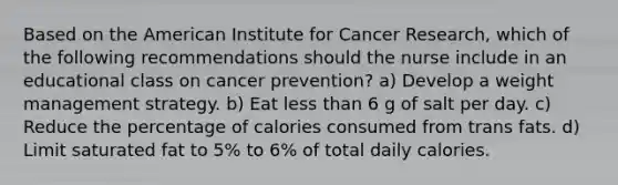 Based on the American Institute for Cancer Research, which of the following recommendations should the nurse include in an educational class on cancer prevention? a) Develop a weight management strategy. b) Eat less than 6 g of salt per day. c) Reduce the percentage of calories consumed from trans fats. d) Limit saturated fat to 5% to 6% of total daily calories.