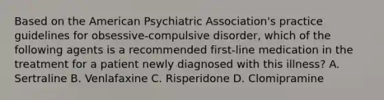 Based on the American Psychiatric Association's practice guidelines for obsessive-compulsive disorder, which of the following agents is a recommended first-line medication in the treatment for a patient newly diagnosed with this illness? A. Sertraline B. Venlafaxine C. Risperidone D. Clomipramine