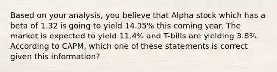 Based on your analysis, you believe that Alpha stock which has a beta of 1.32 is going to yield 14.05% this coming year. The market is expected to yield 11.4% and T-bills are yielding 3.8%. According to CAPM, which one of these statements is correct given this information?